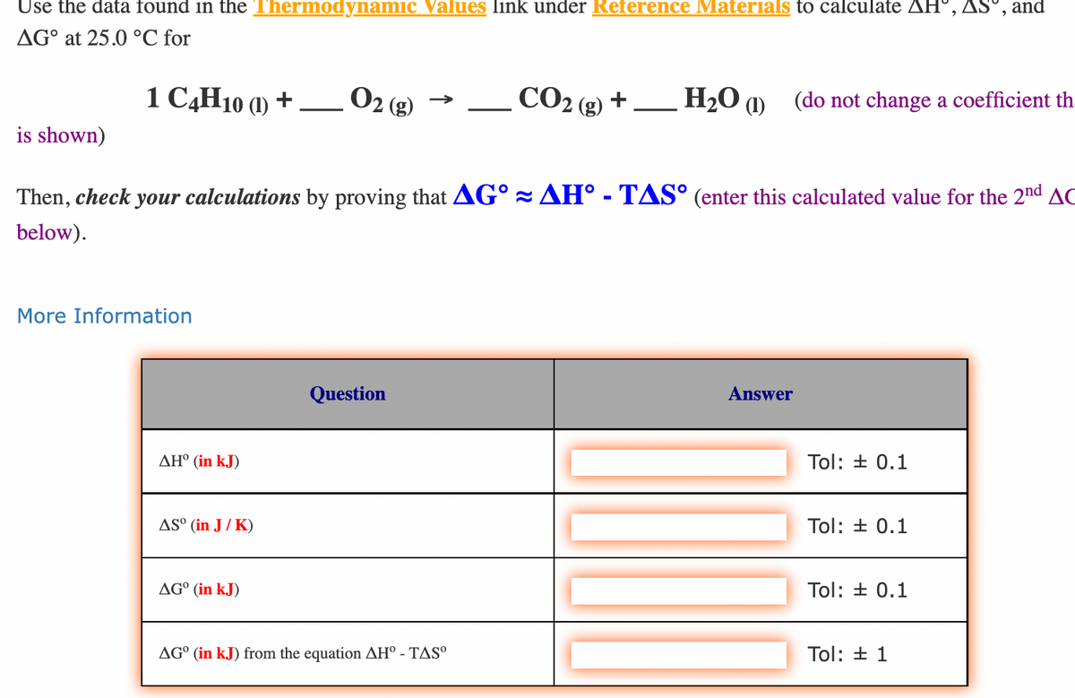 Use the data found in the Thermodynamic Values link under Reference Materials to calculate AH, AS, and
AG at 25.0 °C for
is shown)
1 C4H10 (1) +
More Information
ΔΗ° (in kJ)
AS° (in J/K)
▬▬▬▬▬▬▬▬▬▬▬▬▬▬▬▬▬▬▬▬▬▬▬▬▬
Then, check your calculations by proving that AG AH - TAS° (enter this calculated value for the 2nd AC
below).
AG⁰ (in kJ)
O2 (g)
Question
CO₂ (g) +
AGO (in kJ) from the equation AH° - TASº
H₂O (1) (do not change a coefficient th
Answer
Tol: ± 0.1
Tol: ± 0.1
Tol: ± 0.1
Tol: ± 1