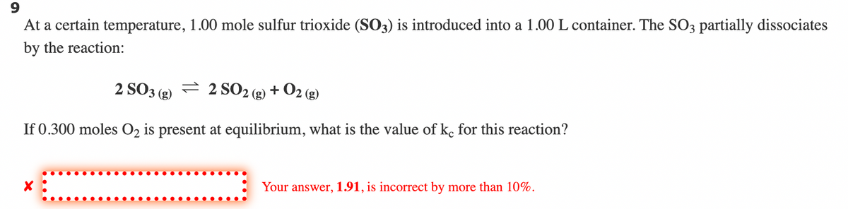 9
At a certain temperature, 1.00 mole sulfur trioxide (SO3) is introduced into a 1.00 L container. The SO3 partially dissociates
by the reaction:
+ O2 (g)
2 SO3(g) 2 SO₂
If 0.300 moles O₂ is present at equilibrium, what is the value of ke for this reaction?
Your answer, 1.91, is incorrect by more than 10%.