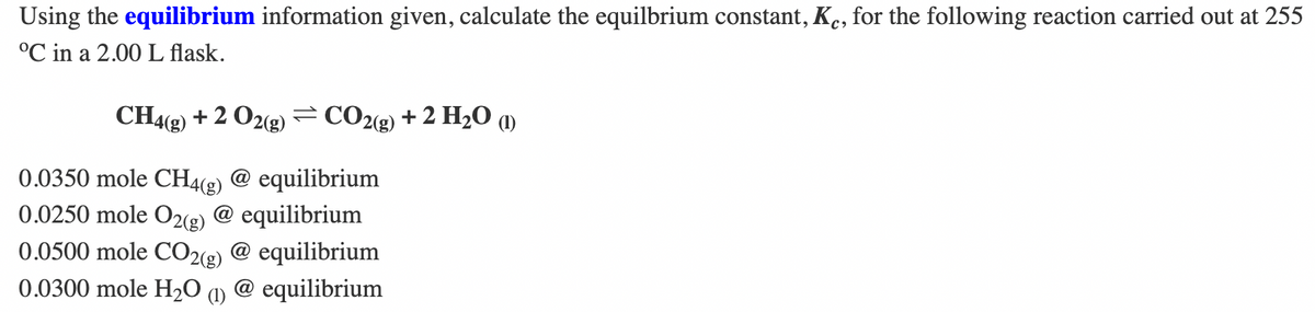 Using the equilibrium information given, calculate the equilbrium constant, Ke, for the following reaction carried out at 255
°℃ in a 2.00 L flask.
CH4(g) + 2 O2(g) = CO2(g) + 2 H₂O (1)
0.0350 mole CH4(g) @ equilibrium
0.0250 mole O2(g) @ equilibrium
0.0500 mole CO2(g) @ equilibrium
0.0300 mole H₂O (1) @ equilibrium