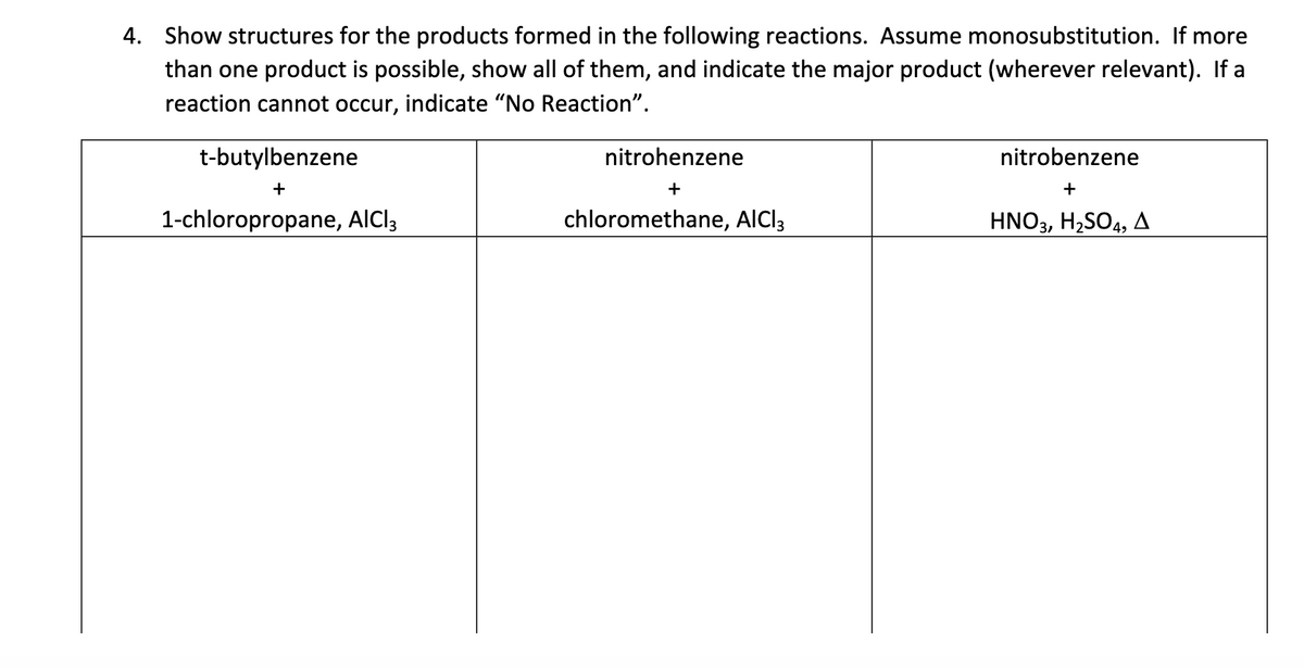 4. Show structures for the products formed in the following reactions. Assume monosubstitution. If more
than one product is possible, show all of them, and indicate the major product (wherever relevant). If a
reaction cannot occur, indicate "No Reaction".
t-butylbenzene
+
1-chloropropane, AlCl3
nitrohenzene
+
chloromethane, AlCl3
nitrobenzene
+
HNO3, H₂SO4, A