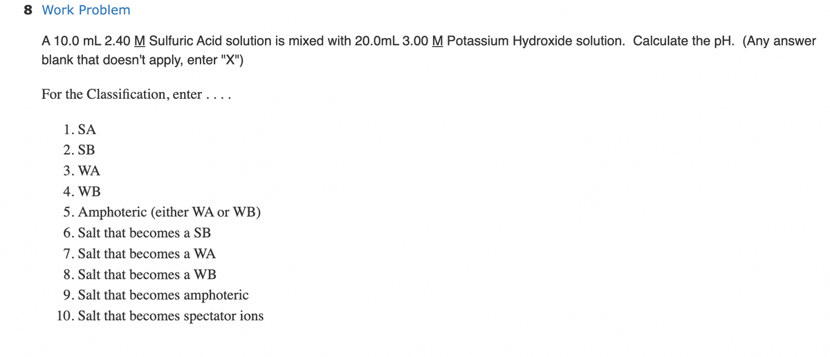8 Work Problem
A 10.0 mL 2.40 M Sulfuric Acid solution is mixed with 20.0mL 3.00 M Potassium Hydroxide solution. Calculate the pH. (Any answer
blank that doesn't apply, enter "X")
For the Classification, enter ....
1. SA
2. SB
3. WA
4. WB
5. Amphoteric (either WA or WB)
6. Salt that becomes a SB
7. Salt that becomes a WA
8. Salt that becomes a WB
9. Salt that becomes amphoteric
10. Salt that becomes spectator ions
