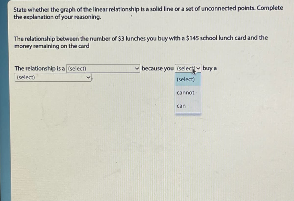 State whether the graph of the linear relationship is a solid line or a set of unconnected points. Complete
the explanation of your reasoning.
The relationship between the number of $3 lunches you buy with a $145 school lunch card and the
money remaining on the card
The relationship is a (select)
(select)
because you (select buy a
(select)
cannot
can
