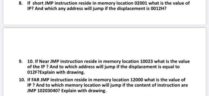 8. If short JMP instruction reside in memory location 02001 what is the value of
IP? And which any address will jump if the displacement is 0012H?
9. 10. If Near JMP instruction reside in memory location 10023 what is the value
of the IP ? And to which address will jump if the displacement is equal to
012F?Explain with drawing.
10. If FAR JMP instruction reside in memory location 12000 what is the value of
IP ? And to which memory location will jump if the content of instruction are
JMP 10203040? Explain with drawing.
