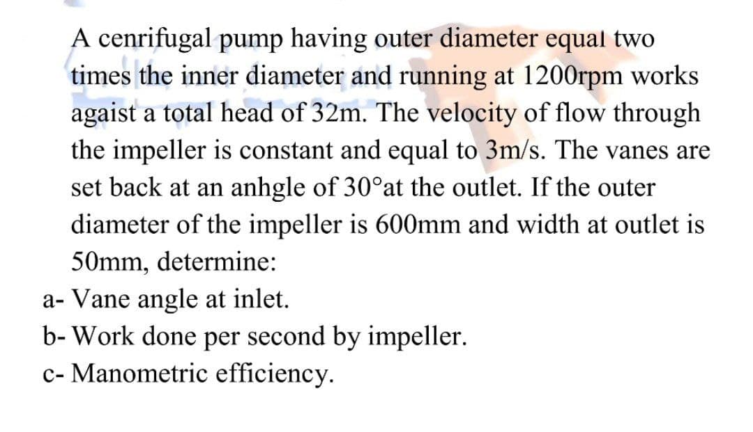 times
A cenrifugal pump having outer diameter equal two
the inner diameter and running at 1200rpm works
agaist a total head of 32m. The velocity of flow through
the impeller is constant and equal to 3m/s. The vanes are
set back at an anhgle of 30°at the outlet. If the outer
diameter of the impeller is 600mm and width at outlet is
50mm, determine:
a- Vane angle at inlet.
b- Work done per second by impeller.
c- Manometric efficiency.
