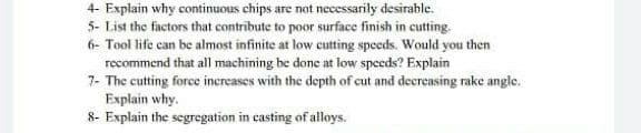 4- Explain why continuous chips are not necessarily desirable.
5- List the factors that contribute to poor surface finish in cutting.
6- Tool life can be almost infinite at low cutting speeds. Would you then
recommend that all machining be done at low speeds? Explain
7- The cutting force inereases with the depth of cut and decreasing rake angle.
Explain why.
8- Explain the segregation in casting of alloys.
