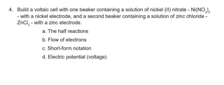 4. Build a voltaic cell with one beaker containing a solution of nickel (II) nitrate - Ni(NO,),
- with a nickel electrode, and a second beaker containing a solution of zinc chloride -
ZnCl, - with a zinc electrode.
a. The half reactions
b. Flow of electrons
c. Short-form notation
d. Electric potential (voltage)
