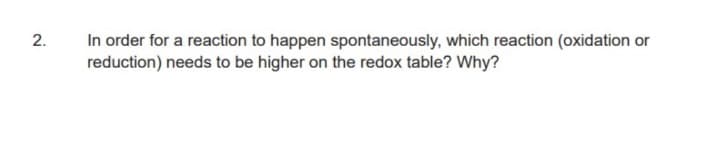 In order for a reaction to happen spontaneously, which reaction (oxidation or
reduction) needs to be higher on the redox table? Why?
2.
