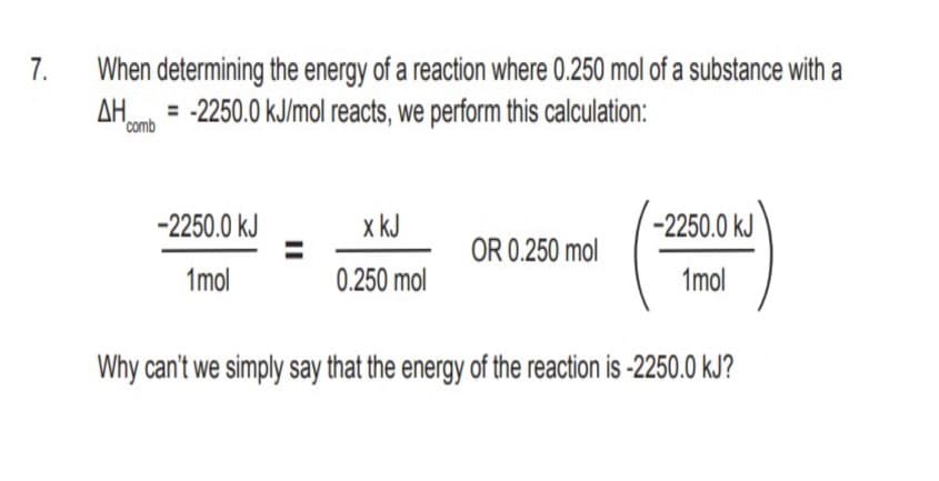 When determining the energy of a reaction where 0.250 mol of a substance with a
-2250.0 kJ/mol reacts, we perform this calculation:
7.
AH.
'comb
-2250.0 kJ
x kJ
-2250.0 kJ
OR 0.250 mol
1mol
0.250 mol
1mol
Why can't we simply say that the energy of the reaction is -2250.0 kJ?
