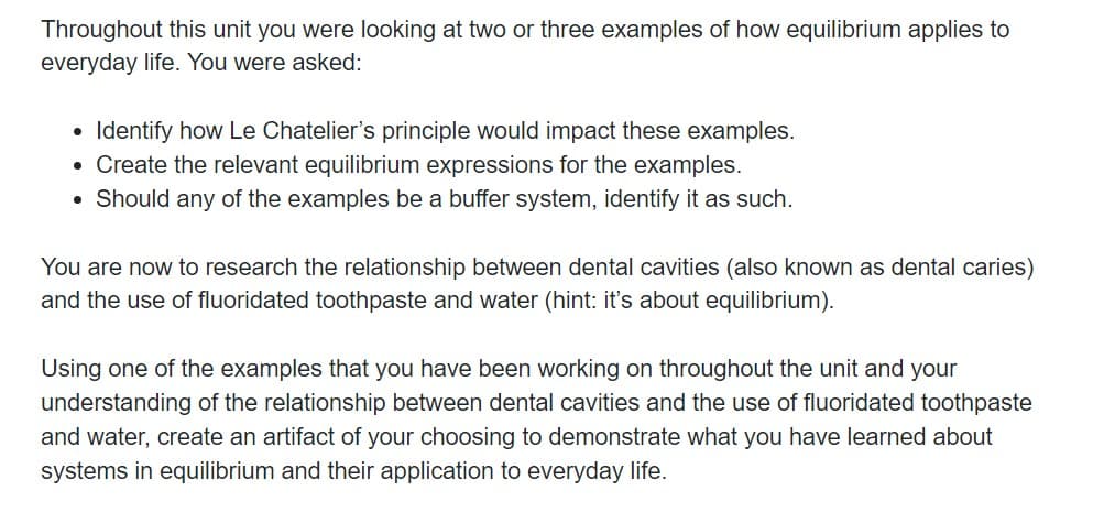 Throughout this unit you were looking at two or three examples of how equilibrium applies to
everyday life. You were asked:
Identify how Le Chatelier's principle would impact these examples.
• Create the relevant equilibrium expressions for the examples.
• Should any of the examples be a buffer system, identify it as such.
You are now to research the relationship between dental cavities (also known as dental caries)
and the use of fluoridated toothpaste and water (hint: it's about equilibrium).
Using one of the examples that you have been working on throughout the unit and your
understanding of the relationship between dental cavities and the use of fluoridated toothpaste
and water, create an artifact of your choosing to demonstrate what you have learned about
systems in equilibrium and their application to everyday life.
