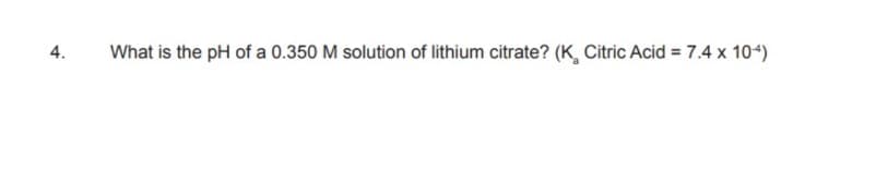4.
What is the pH of a 0.350 M solution of lithium citrate? (K, Citric Acid = 7.4 x 104)
