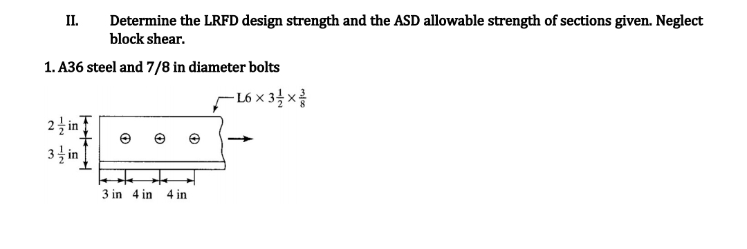 II.
Determine the LRFD design strength and the ASD allowable strength of sections given. Neglect
block shear.
1. A36 steel and 7/8 in diameter bolts
2 in
3 in
3 in 4 in 4 in
-L6×31/1×//