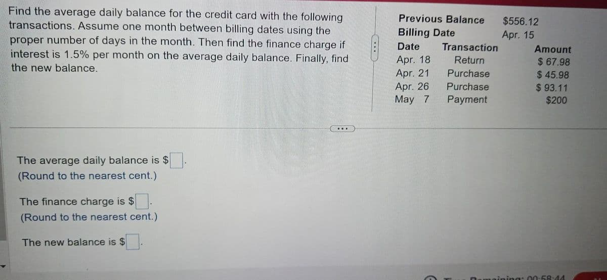 Find the average daily balance for the credit card with the following
transactions. Assume one month between billing dates using the
proper number of days in the month. Then find the finance charge if
interest is 1.5% per month on the average daily balance. Finally, find
the new balance.
The average daily balance is $
(Round to the nearest cent.)
The finance charge is $
(Round to the nearest cent.)
The new balance is $
...
Previous Balance
Billing Date
Date
Apr. 18
Apr. 21
Apr. 26
May 7
Transaction
Return
Purchase
Purchase
Payment
$556.12
Apr. 15
Amount
$67.98
$45.98
$93.11
$200
tamaining: 00:58:44