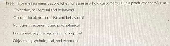 Three major measurement approaches for assessing how customers value a product or service are:
Objective, perceptual and behavioral
Occupational, prescriptive and behavioral
Functional, economic and psychological
Functional, psychological and perceptual
Objective, psychological, and economic
ooooo