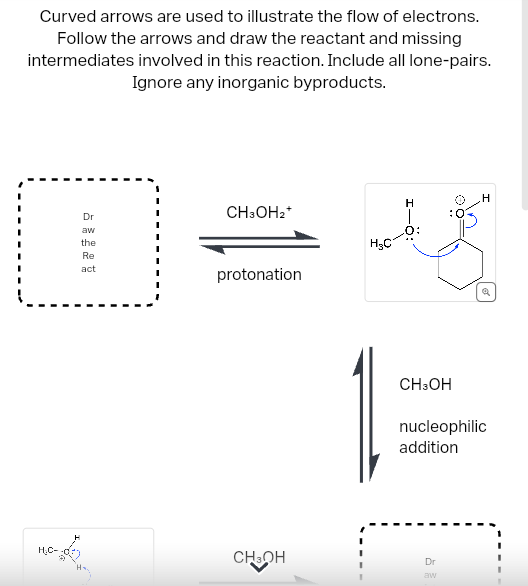 Curved arrows are used to illustrate the flow of electrons.
Follow the arrows and draw the reactant and missing
intermediates involved in this reaction. Include all lone-pairs.
Ignore any inorganic byproducts.
H₂C-
Dr
aw
the
Re
act
CH3OH₂+
protonation
CH3OH
H₂C
I-Ö:
CH3OH
H
Dr
aw
Q
nucleophilic
addition