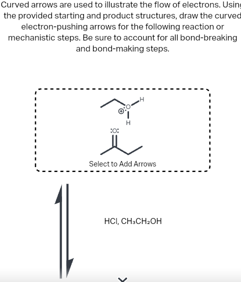 Curved arrows are used to illustrate the flow of electrons. Using
the provided starting and product structures, draw the curved
electron-pushing arrows for the following reaction or
mechanistic steps. Be sure to account for all bond-breaking
and bond-making steps.
1
H
H
:0
Ï
Select to Add Arrows
HCI, CH3CH2OH
>