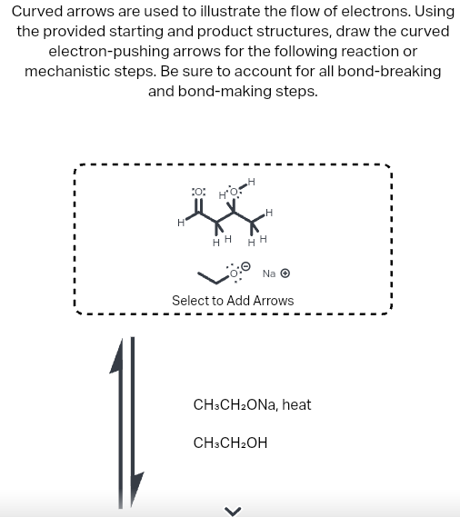 Curved arrows are used to illustrate the flow of electrons. Using
the provided starting and product structures, draw the curved
electron-pushing arrows for the following reaction or
mechanistic steps. Be sure to account for all bond-breaking
and bond-making steps.
H
0
HO
HH
H
HH
Na Ⓒ
Select to Add Arrows
CH3CH₂ONa, heat
CH3CH₂OH