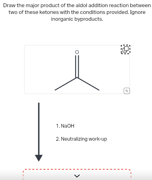 Draw the major product of the aldol addition reaction between
two of these ketones with the conditions provided. Ignore
inorganic byproducts.
1. NaOH
2. Neutralizing work-up
✔