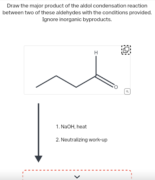 Draw the major product of the aldol condensation reaction
between two of these aldehydes with the conditions provided.
Ignore inorganic byproducts.
1. NaOH, heat
H
2. Neutralizing work-up
O