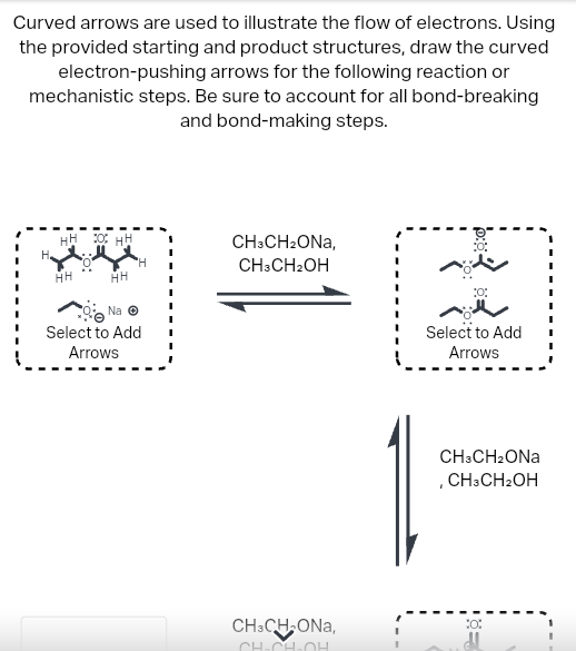 Curved arrows are used to illustrate the flow of electrons. Using
the provided starting and product structures, draw the curved
electron-pushing arrows for the following reaction or
mechanistic steps. Be sure to account for all bond-breaking
and bond-making steps.
H.
HH
HH
OHH
HH
H
Na Ⓒ
Select to Add
Arrows
CH3CH₂ONA,
CH3CH₂OH
CH3CH₂ONA,
CH-CH-OH
10:
Select to Add
Arrows
CH3CH₂ONA
, CH3CH₂OH
30%
dl