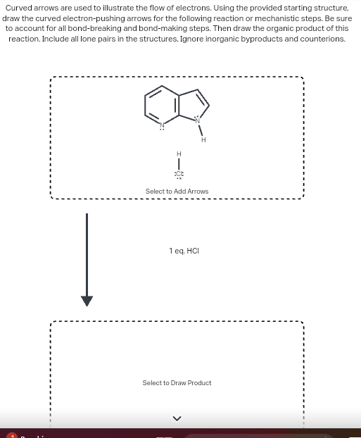 Curved arrows are used to illustrate the flow of electrons. Using the provided starting structure,
draw the curved electron-pushing arrows for the following reaction or mechanistic steps. Be sure
to account for all bond-breaking and bond-making steps. Then draw the organic product of this
reaction. Include all lone pairs in the structures. Ignore inorganic byproducts and counterions.
H
Į
H
Select to Add Arrows
1 eq. HCI
Select to Draw Product