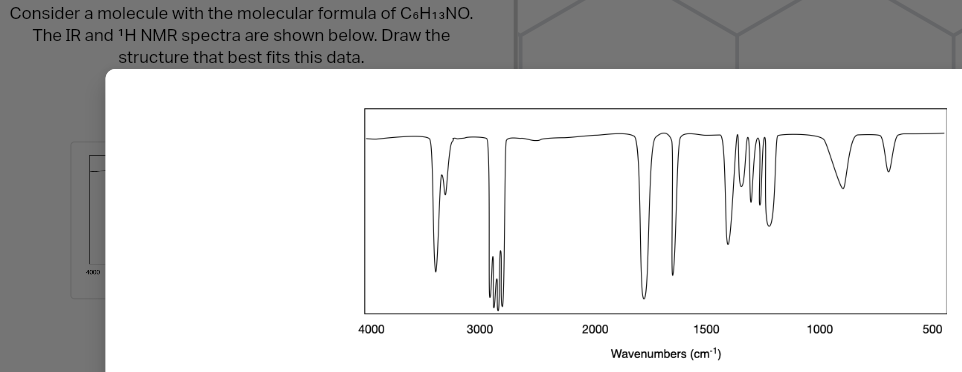 Consider a molecule with the molecular formula of C6H13NO.
The IR and ¹H NMR spectra are shown below. Draw the
structure that best fits this data.
4010
4000
3000
2000
jmy VW
1500
Wavenumbers (cm-¹)
1000
500