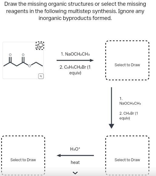 Draw the missing organic structures or select the missing
reagents in the following multistep synthesis. Ignore any
inorganic byproducts formed.
سلا
Select to Draw
1. NaOCH2CH3
2. C6H5CH₂Br (1)
equiv)
H3O+
heat
Select to Draw
1.
NaOCH₂CH3
2. CH3Br (1
equiv)
Select to Draw