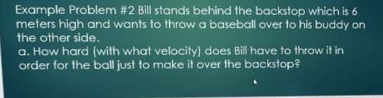 Example Problem # 2 Bill stands behind the backstop which is 6
meters high and wants to throw a baseball over to his buddy on
the other side.
a. How hard (with what velocity) does Bill have to throw it in
order for the ball just to make it over the backstop?
