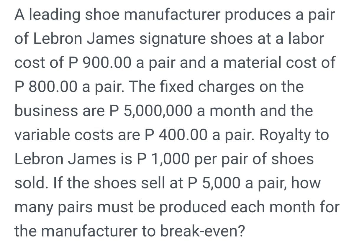 A leading shoe manufacturer produces a pair
of Lebron James signature shoes at a labor
cost of P 900.00 a pair and a material cost of
P 800.00 a pair. The fixed charges on the
business are P 5,000,000 a month and the
variable costs are P 400.00 a pair. Royalty to
Lebron James is P 1,000 per pair of shoes
sold. If the shoes sell at P 5,000 a pair, how
many pairs must be produced each month for
the manufacturer to break-even?

