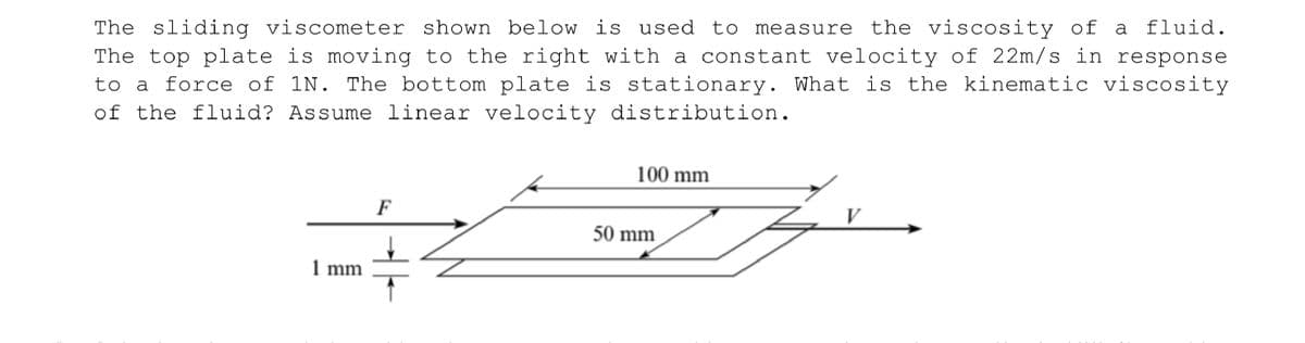 The sliding viscometer shown below is used to measure the viscosity of a fluid.
The top plate is moving to the right with a constant velocity of 22m/s in response
to a force of 1N. The bottom plate is stationary. What is the kinematic viscosity
of the fluid? Assume linear velocity distribution.
100 mm
F
V
50 mm
1 mm
