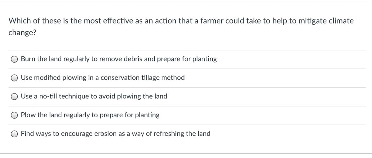 Which of these is the most effective as an action that a farmer could take to help to mitigate climate
change?
Burn the land regularly to remove debris and prepare for planting
Use modified plowing in a conservation tillage method
Use a no-till technique to avoid plowing the land
Plow the land regularly to prepare for planting
Find ways to encourage erosion as a way of refreshing the land
