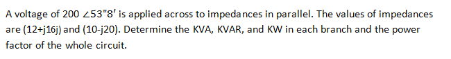 A voltage of 200 253"8' is applied across to impedances in parallel. The values of impedances
are (12+j16j) and (10-j20). Determine the KVA, KVAR, and KW in each branch and the power
factor of the whole circuit.