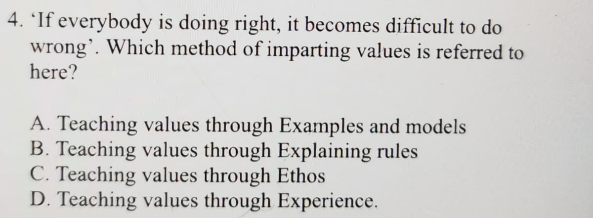4. 'If everybody is doing right, it becomes difficult to do
wrong'. Which method of imparting values is referred to
here?
A. Teaching values through Examples and models
B. Teaching values through Explaining rules
C. Teaching values through Ethos
D. Teaching values through Experience.
