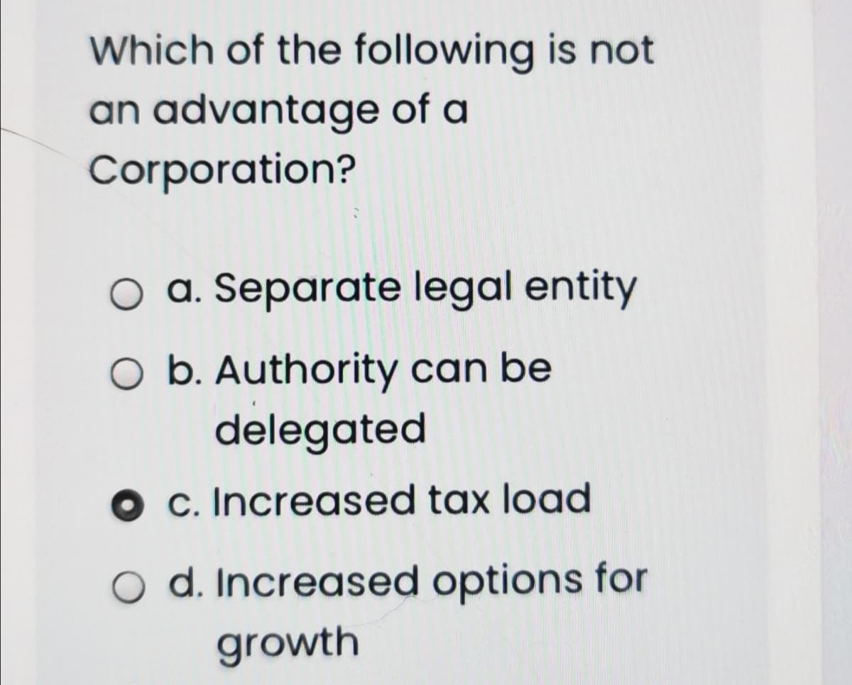 Which of the following is not
an advantage of a
Corporation?
a. Separate legal entity
O b. Authority can be
delegated
O c. Increased tax load
o d. Increased options for
growth

