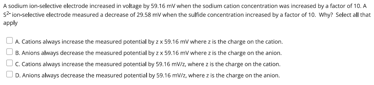 A sodium ion-selective electrode increased in voltage by 59.16 mV when the sodium cation concentration was increased by a factor of 10. A
S²-ion-selective electrode measured a decrease of 29.58 mV when the sulfide concentration increased by a factor of 10. Why? Select all that
apply
A. Cations always increase the measured potential by z x 59.16 mV where z is the charge on the cation.
B. Anions always decrease the measured potential by z x 59.16 mV where z is the charge on the anion.
C. Cations always increase the measured potential by 59.16 mV/z, where z is the charge on the cation.
D. Anions always decrease the measured potential by 59.16 mV/z, where z is the charge on the anion.