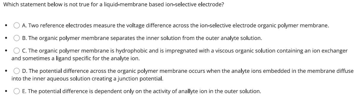 Which statement below is not true for a liquid-membrane based ion-selective electrode?
●
●
A. Two reference electrodes measure the voltage difference across the ion-selective electrode organic polymer membrane.
B. The organic polymer membrane separates the inner solution from the outer analyte solution.
C. The organic polymer membrane is hydrophobic and is impregnated with a viscous organic solution containing an ion exchanger
and sometimes a ligand specific for the analyte ion.
D. The potential difference across the organic polymer membrane occurs when the analyte ions embedded in the membrane diffuse
into the inner aqueous solution creating a junction potential.
E. The potential difference is dependent only on the activity of anallyte ion in the outer solution.