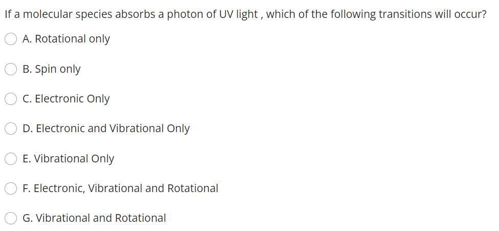 If a molecular species absorbs a photon of UV light, which of the following transitions will occur?
A. Rotational only
B. Spin only
C. Electronic Only
D. Electronic and Vibrational Only
E. Vibrational Only
F. Electronic, Vibrational and Rotational
G. Vibrational and Rotational