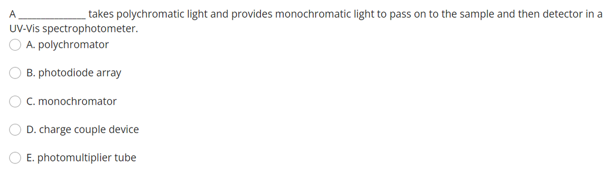 A
takes polychromatic light and provides monochromatic light to pass on to the sample and then detector in a
UV-Vis spectrophotometer.
A. polychromator
B. photodiode array
C. monochromator
D. charge couple device
E. photomultiplier tube