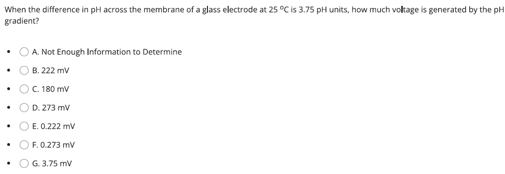 When the difference in pH across the membrane of a glass electrode at 25 °C is 3.75 pH units, how much voltage is generated by the pH
gradient?
OA. Not Enough Information to Determine
B. 222 mV
O C. 180 mV
OD. 273 mV
E. 0.222 mV
OF. 0.273 mV
G. 3.75 mV