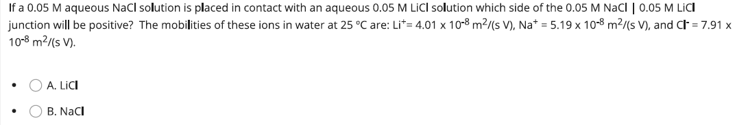 If a 0.05 M aqueous NaCl solution is placed in contact with an aqueous 0.05 M LICI solution which side of the 0.05 M NaCl | 0.05 M LICI
junction will be positive? The mobilities of these ions in water at 25 °C are: Lit= 4.01 x 10-8 m²/(s V), Na+ = 5.19 x 10-8 m²/(s V), and Cl- = 7.91 x
10-8 m²/(s V).
O A. LICI
B. NaCl