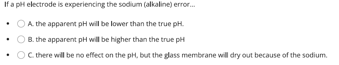 If a pH electrode is experiencing the sodium (alkaline) error...
A. the apparent pH will be lower than the true pH.
B. the apparent pH will be higher than the true pH
C. there will be no effect on the pH, but the glass membrane will dry out because of the sodium.
●