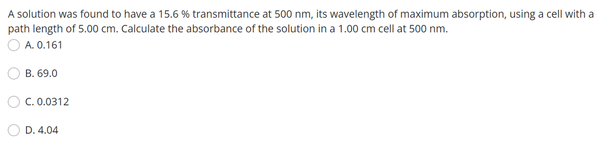A solution was found to have a 15.6 % transmittance at 500 nm, its wavelength of maximum absorption, using a cell with a
path length of 5.00 cm. Calculate the absorbance of the solution in a 1.00 cm cell at 500 nm.
A. 0.161
B. 69.0
C. 0.0312
D. 4.04