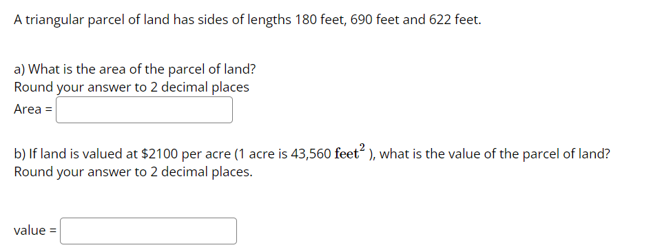 A triangular parcel of land has sides of lengths 180 feet, 690 feet and 622 feet.
a) What is the area of the parcel of land?
Round your answer to 2 decimal places
Area =
b) If land is valued at $2100 per acre (1 acre is 43,560 feet), what is the value of the parcel of land?
Round your answer to 2 decimal places.
value=
