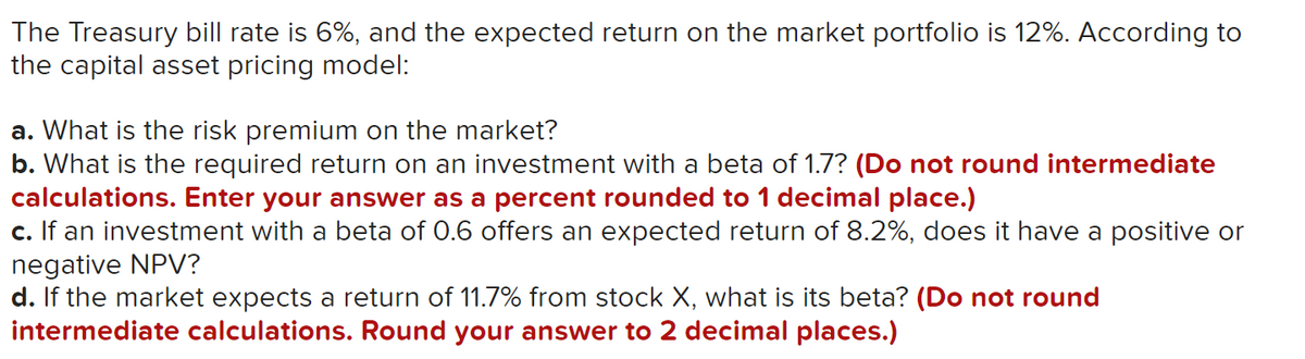 The Treasury bill rate is 6%, and the expected return on the market portfolio is 12%. According to
the capital asset pricing model:
a. What is the risk premium on the market?
b. What is the required return on an investment with a beta of 1.7? (Do not round intermediate
calculations. Enter your answer as a percent rounded to 1 decimal place.)
c. If an investment with a beta of 0.6 offers an expected return of 8.2%, does it have a positive or
negative NPV?
d. If the market expects a return of 11.7% from stock X, what is its beta? (Do not round
intermediate calculations. Round your answer to 2 decimal places.)
