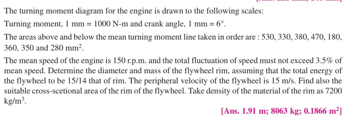 The turning moment diagram for the engine is drawn to the following scales:
Turning moment, 1 mm =
1000 N-m and crank angle, 1 mm =
- 6°.
The areas above and below the mean turning moment line taken in order are : 530, 330, 380, 470, 180,
360, 350 and 280 mm².
The mean speed of the engine is 150 r.p.m. and the total fluctuation of speed must not exceed 3.5% of
mean speed. Determine the diameter and mass of the flywheel rim, assuming that the total energy of
the flywheel to be 15/14 that of rim. The peripheral velocity of the flywheel is 15 m/s. Find also the
suitable cross-scetional area of the rim of the flywheel. Take density of the material of the rim as 7200
kg/m³.
[Ans. 1.91 m; 8063 kg; 0.1866 m²]
