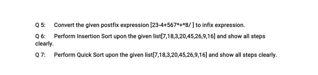 Convert the given postfix expression [23-4+567*+*8/] to infix expression.
Perform Insertion Sort upon the given list[7,18,3,20,45,26,9,16] and show all steps
Q 5:
Q 6:
clearly.
Q 7: Perform Quick Sort upon the given list[7,18,3,20,45,26,9,16] and show all steps clearly.