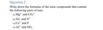 Question 2
Write down the formulae of the ionic compounds that contain
the following pairs of ions:
(a) Mg² and CO²
(b) Na and N
(o Ca
and F
(d) Al³+ and NO,