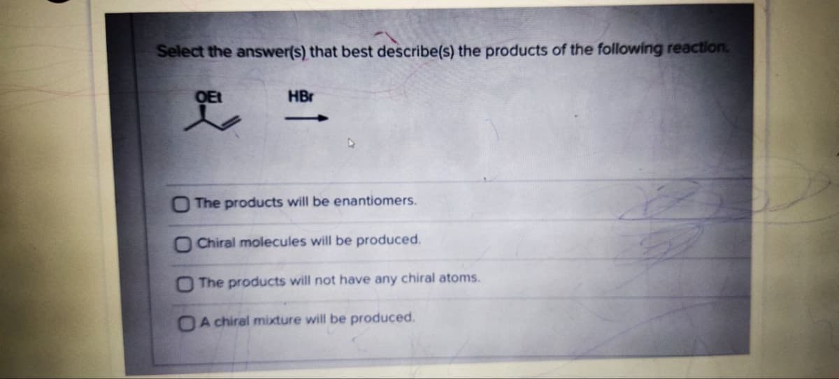 Select the answer(s) that best describe(s) the products of the following reaction.
OEt
HBr
O The products will be enantiomers.
O Chiral molecules will be produced.
The products will not have any chiral atoms.
OA chiral mixture will be produced.