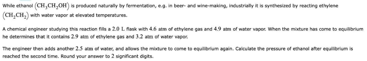 While ethanol (CH3CH₂OH) is produced naturally by fermentation, e.g. in beer- and wine-making, industrially it is synthesized by reacting ethylene
(CH₂CH₂) with water vapor at elevated temperatures.
A chemical engineer studying this reaction fills a 2.0 L flask with 4.6 atm of ethylene gas and 4.9 atm of water vapor. When the mixture has come to equilibrium
he determines that it contains 2.9 atm of ethylene gas and 3.2 atm of water vapor.
The engineer then adds another 2.5 atm of water, and allows the mixture to come to equilibrium again. Calculate the pressure of ethanol after equilibrium is
reached the second time. Round your answer to 2 significant digits.