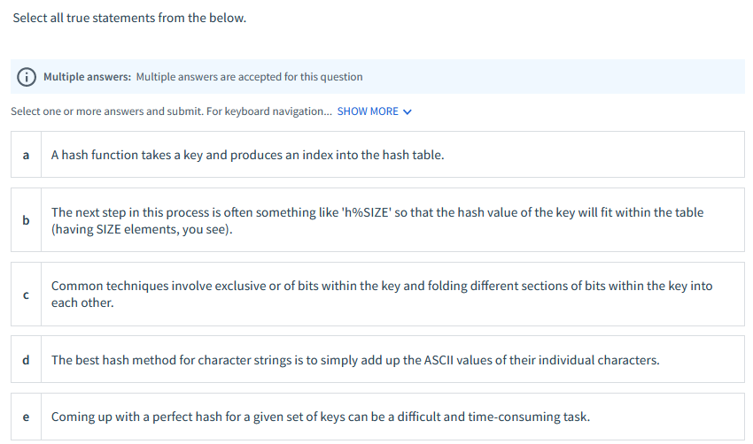 Select all true statements from the below.
Multiple answers: Multiple answers are accepted for this question
Select one or more answers and submit. For keyboard navigation. SHOW MORE V
a
A hash function takes a key and produces an index into the hash table.
The next step in this process is often something like 'h%SIZE' so that the hash value of the key will fit within the table
b
(having SIZE elements, you see).
Common techniques involve exclusive or of bits within the key and folding different sections of bits within the key into
each other.
d
The best hash method for character strings is to simply add up the ASCII values of their individual characters.
Coming up with a perfect hash for a given set of keys can be a difficult and time-consuming task.
