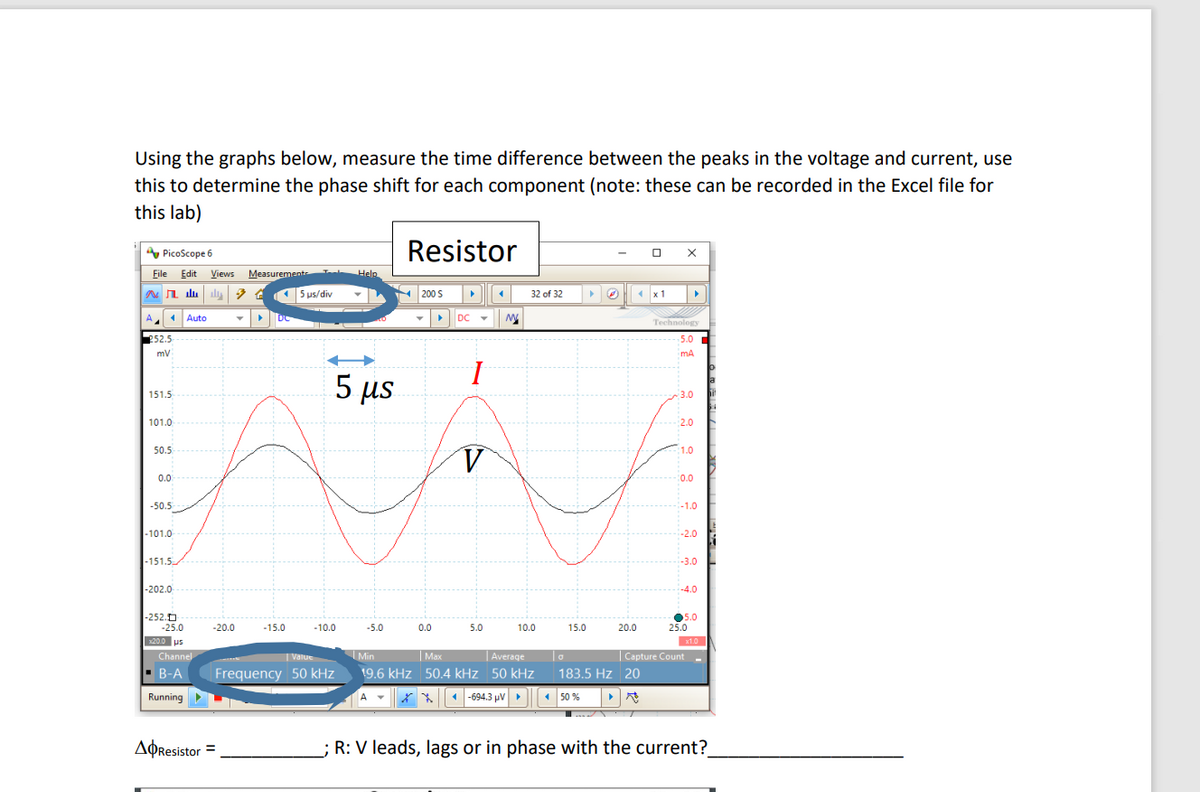 Using the graphs below, measure the time difference between the peaks in the voltage and current, use
this to determine the phase shift for each component (note: these can be recorded in the Excel file for
this lab)
A PicoScope 6
Resistor
File Edit Views
Measuremente
Help
15 us/div
200 s
(x 1
32 of 32
A.
1Auto
DC
Technology
P52.5
5.0
mA
5 µs
a
151.5
3.0
101.0
2.0
50.5
1.0
0.0
:0.0
-50.5
:-1.0
|-101.0
-2.0
|-151.5
-3.0
-202.0
-4.0
-252.0
-25.0
05.0
25.0
-20.0
-15.0
-10.0
-5.0
0.0
5.0
10.0
15.0
20.0
3200 us
10
Channel
Min
|Average
| Max
19.6 kHz 50.4 kHz 50 kHz
| Value
| Capture Count -
B-A
Frequency 50 kHz
183.5 Hz 20
Running
* * -694.3 µV
50 %
AOResistor =
R: V leads, lags or in phase with the current?
